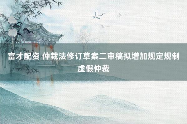富才配资 仲裁法修订草案二审稿拟增加规定规制虚假仲裁