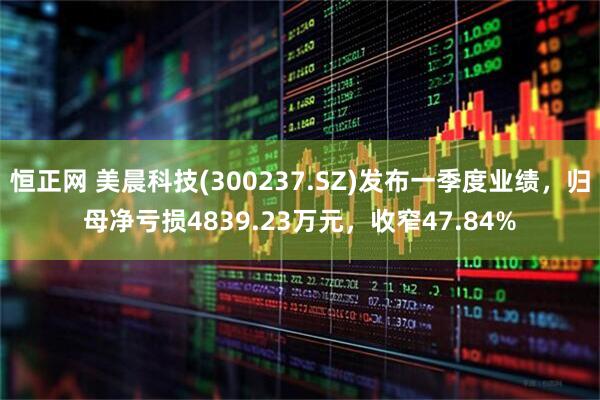 恒正网 美晨科技(300237.SZ)发布一季度业绩，归母净亏损4839.23万元，收窄47.84%