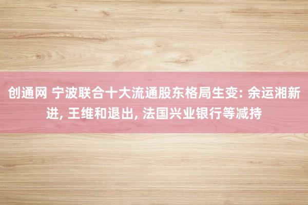 创通网 宁波联合十大流通股东格局生变: 余运湘新进, 王维和退出, 法国兴业银行等减持