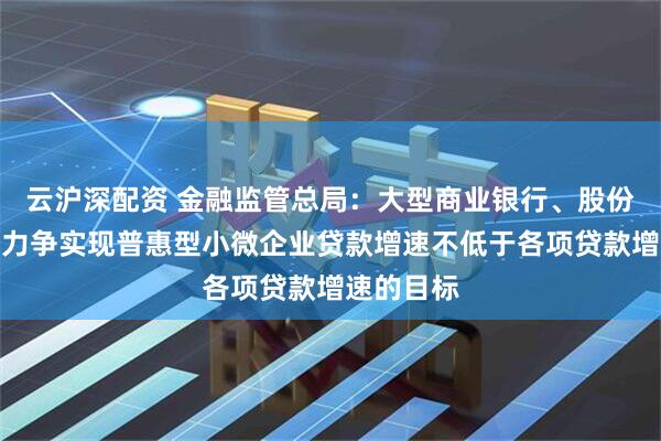 云沪深配资 金融监管总局：大型商业银行、股份制银行要力争实现普惠型小微企业贷款增速不低于各项贷款增速的目标