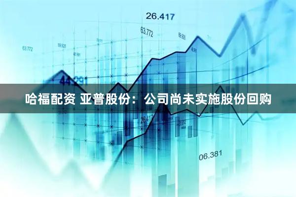哈福配资 亚普股份：公司尚未实施股份回购