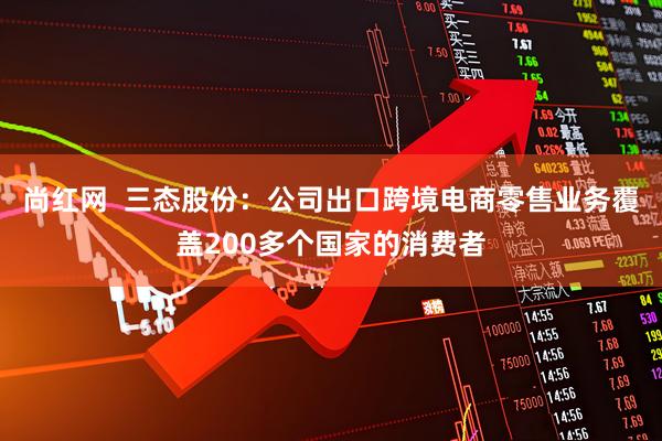 尚红网  三态股份：公司出口跨境电商零售业务覆盖200多个国家的消费者