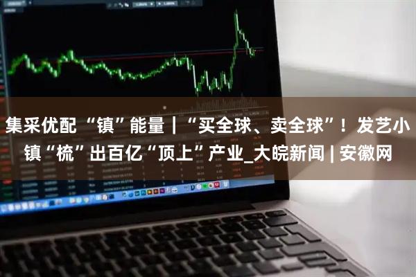 集采优配 “镇”能量｜“买全球、卖全球”！发艺小镇“梳”出百亿“顶上”产业_大皖新闻 | 安徽网