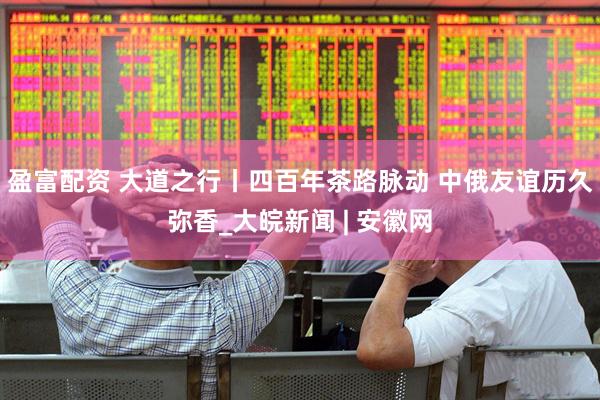盈富配资 大道之行丨四百年茶路脉动 中俄友谊历久弥香_大皖新闻 | 安徽网