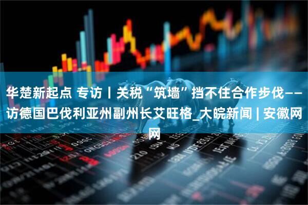 华楚新起点 专访丨关税“筑墙”挡不住合作步伐——访德国巴伐利亚州副州长艾旺格_大皖新闻 | 安徽网