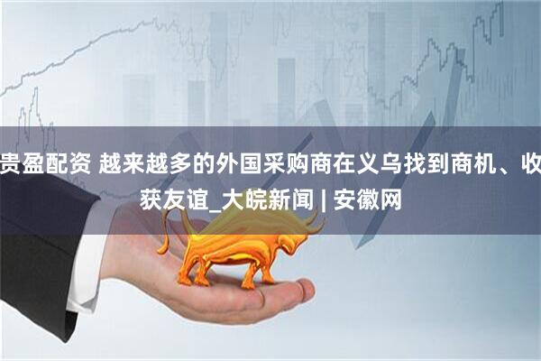 贵盈配资 越来越多的外国采购商在义乌找到商机、收获友谊_大皖新闻 | 安徽网