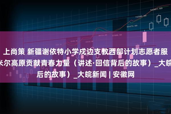 上尚策 新疆谢依特小学戍边支教西部计划志愿者服务队——在帕米尔高原贡献青春力量（讲述·回信背后的故事）_大皖新闻 | 安徽网