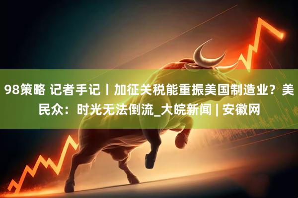 98策略 记者手记丨加征关税能重振美国制造业？美民众：时光无法倒流_大皖新闻 | 安徽网
