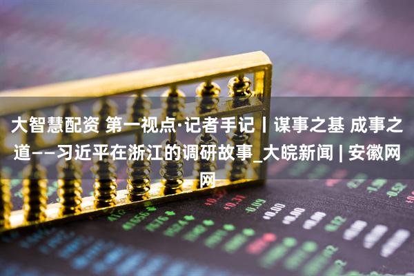 大智慧配资 第一视点·记者手记丨谋事之基 成事之道——习近平在浙江的调研故事_大皖新闻 | 安徽网