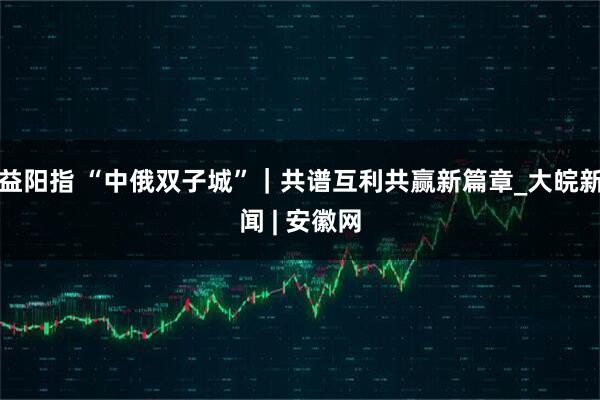 益阳指 “中俄双子城”｜共谱互利共赢新篇章_大皖新闻 | 安徽网