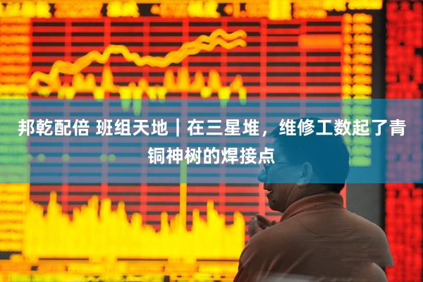 邦乾配倍 班组天地｜在三星堆，维修工数起了青铜神树的焊接点
