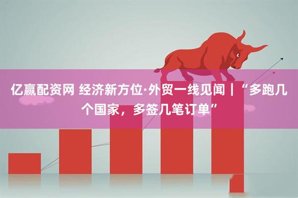 亿赢配资网 经济新方位·外贸一线见闻｜“多跑几个国家，多签几笔订单”