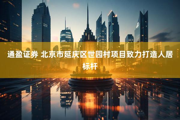 通盈证券 北京市延庆区世园村项目致力打造人居标杆