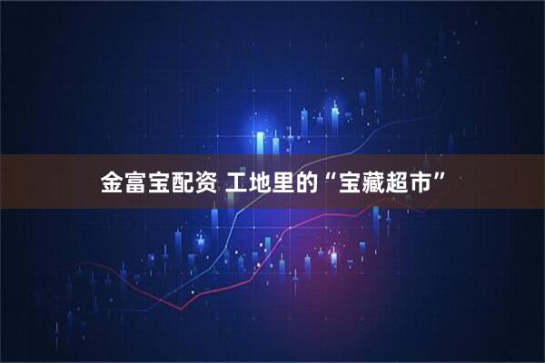 金富宝配资 工地里的“宝藏超市”
