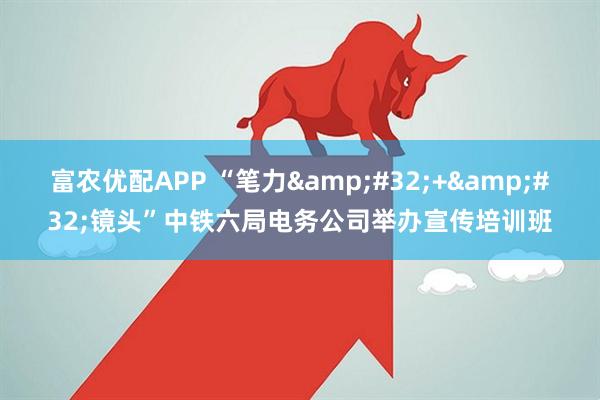富农优配APP “笔力&#32;+&#32;镜头”中铁六局电务公司举办宣传培训班