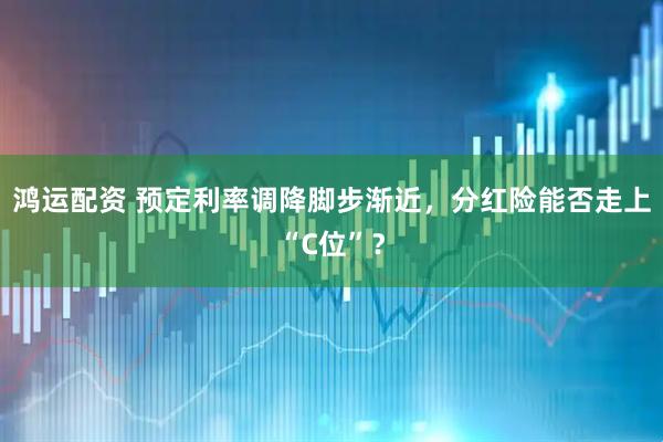 鸿运配资 预定利率调降脚步渐近，分红险能否走上“C位”？