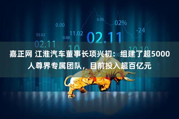 嘉正网 江淮汽车董事长项兴初：组建了超5000人尊界专属团队，目前投入超百亿元