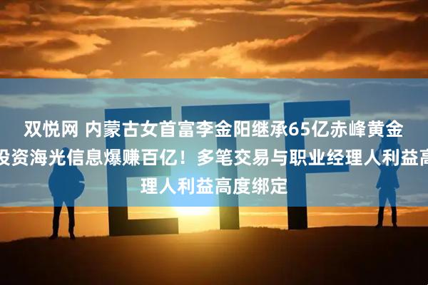 双悦网 内蒙古女首富李金阳继承65亿赤峰黄金股权，投资海光信息爆赚百亿！多笔交易与职业经理人利益高度绑定