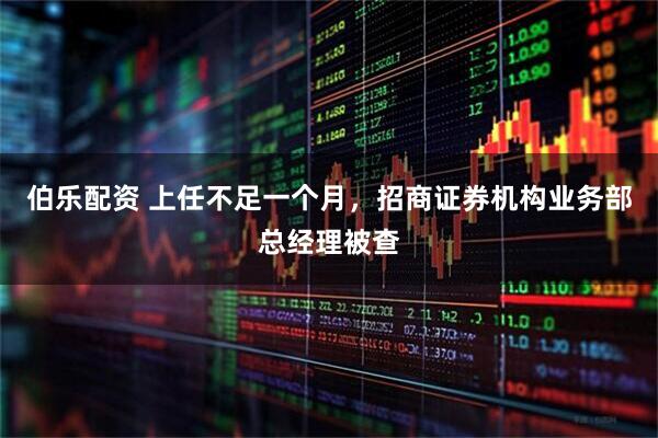 伯乐配资 上任不足一个月，招商证券机构业务部总经理被查
