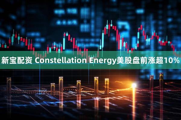新宝配资 Constellation Energy美股盘前涨超10%