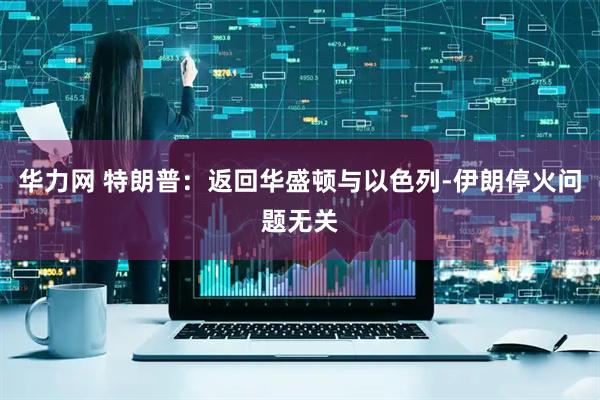 华力网 特朗普：返回华盛顿与以色列-伊朗停火问题无关