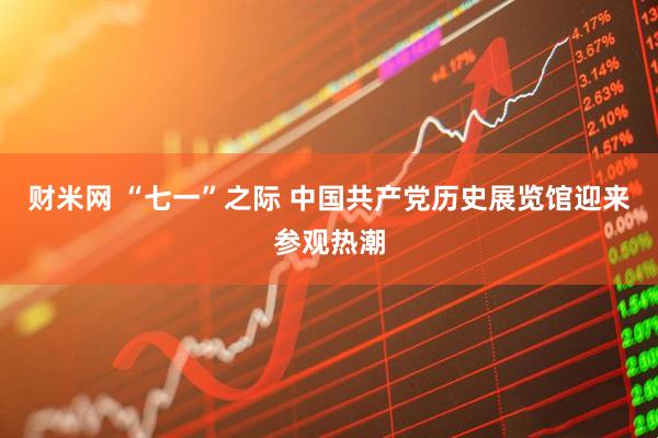 财米网 “七一”之际 中国共产党历史展览馆迎来参观热潮
