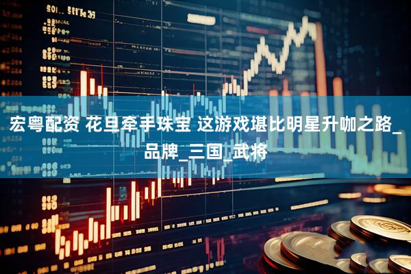 宏粤配资 花旦牵手珠宝 这游戏堪比明星升咖之路_品牌_三国_武将