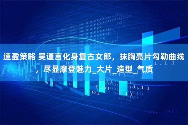 速盈策略 吴谨言化身复古女郎，抹胸亮片勾勒曲线，尽显摩登魅力_大片_造型_气质
