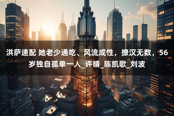 洪萨速配 她老少通吃、风流成性，撩汉无数，56岁独自孤单一人_许晴_陈凯歌_刘波