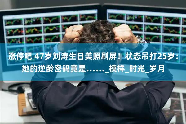 涨停吧 47岁刘涛生日美照刷屏！状态吊打25岁：她的逆龄密码竟是……_模样_时光_岁月