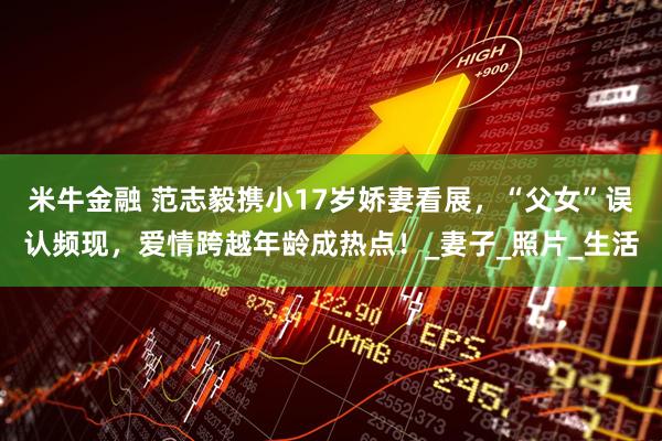 米牛金融 范志毅携小17岁娇妻看展，“父女”误认频现，爱情跨越年龄成热点！_妻子_照片_生活
