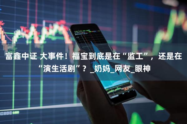 富鑫中证 大事件！福宝到底是在“监工”，还是在“演生活剧”？_奶妈_网友_眼神