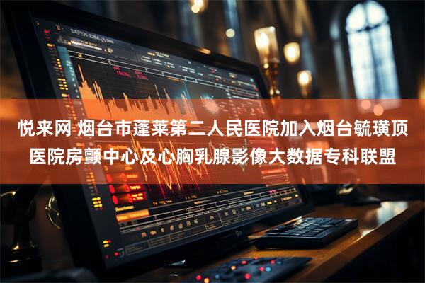 悦来网 烟台市蓬莱第二人民医院加入烟台毓璜顶医院房颤中心及心胸乳腺影像大数据专科联盟