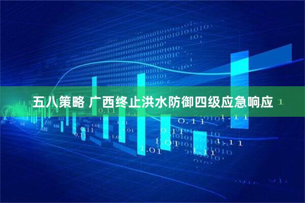五八策略 广西终止洪水防御四级应急响应