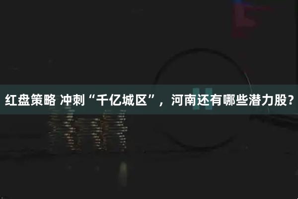 红盘策略 冲刺“千亿城区”，河南还有哪些潜力股？