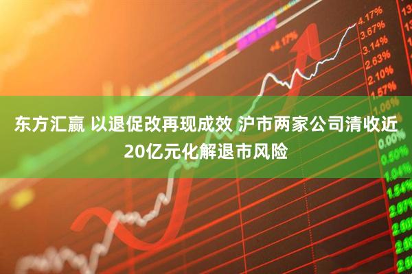 东方汇赢 以退促改再现成效 沪市两家公司清收近20亿元化解退市风险