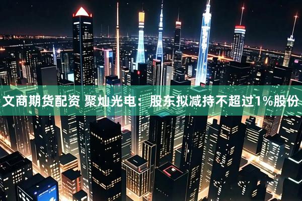 文商期货配资 聚灿光电：股东拟减持不超过1%股份