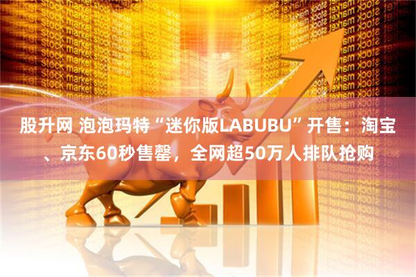 股升网 泡泡玛特“迷你版LABUBU”开售：淘宝、京东60秒售罄，全网超50万人排队抢购