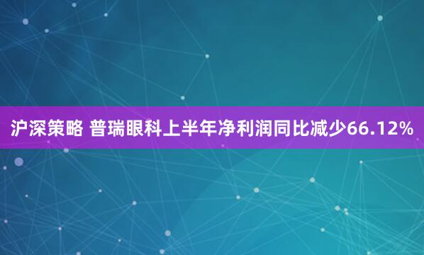 沪深策略 普瑞眼科上半年净利润同比减少66.12%