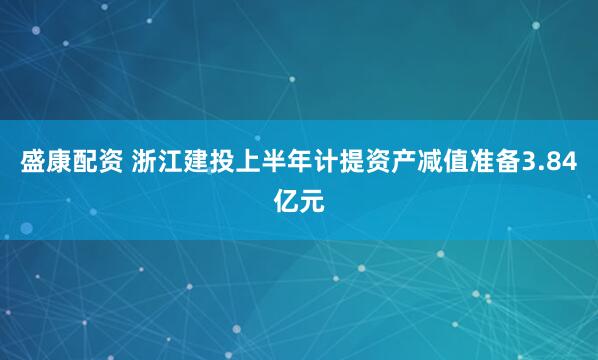 盛康配资 浙江建投上半年计提资产减值准备3.84亿元