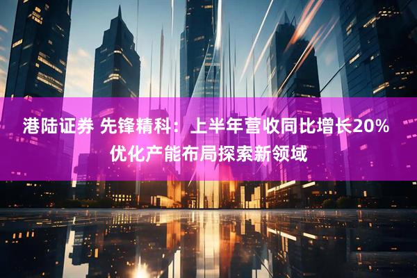 港陆证券 先锋精科：上半年营收同比增长20% 优化产能布局探索新领域