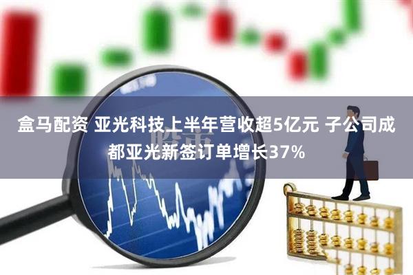 盒马配资 亚光科技上半年营收超5亿元 子公司成都亚光新签订单增长37%