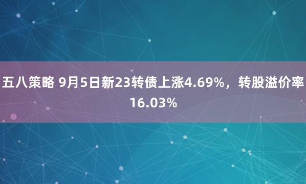 五八策略 9月5日新23转债上涨4.69%，转股溢价率16.03%