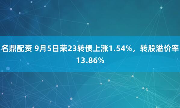 名鼎配资 9月5日荣23转债上涨1.54%，转股溢价率13.86%