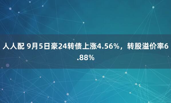 人人配 9月5日豪24转债上涨4.56%，转股溢价率6.88%