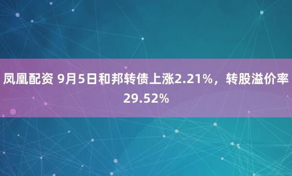 凤凰配资 9月5日和邦转债上涨2.21%，转股溢价率29.52%