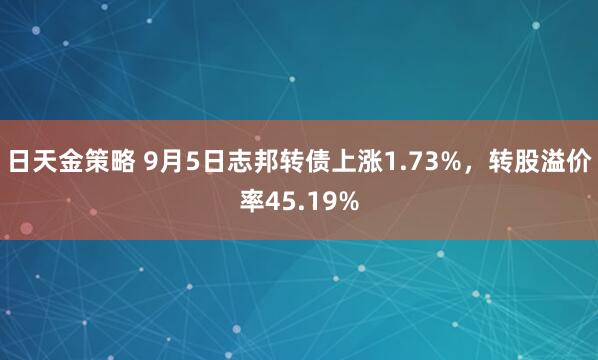 日天金策略 9月5日志邦转债上涨1.73%，转股溢价率45.19%