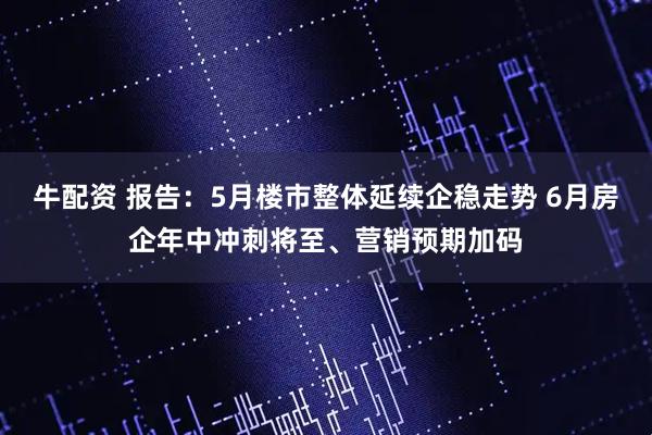 牛配资 报告：5月楼市整体延续企稳走势 6月房企年中冲刺将至、营销预期加码