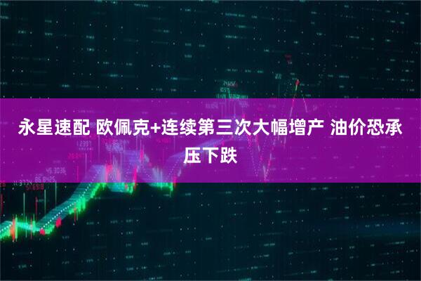 永星速配 欧佩克+连续第三次大幅增产 油价恐承压下跌