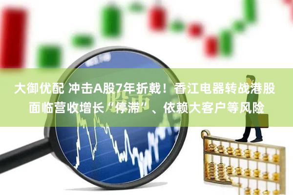 大御优配 冲击A股7年折戟！香江电器转战港股 面临营收增长“停滞”、依赖大客户等风险